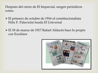 Después del cierre de El Imparcial, surgen periódicos
como:
El primero de octubre de 1916 el constitucionalista
Félix F. Palavicini funda El Universal
El 18 de marzo de 1917 Rafael Alducín hace lo propio
con Excélsior
 