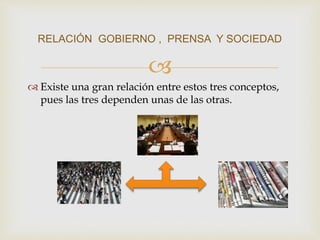 
 Existe una gran relación entre estos tres conceptos,
pues las tres dependen unas de las otras.
RELACIÓN GOBIERNO , PRENSA Y SOCIEDAD
 