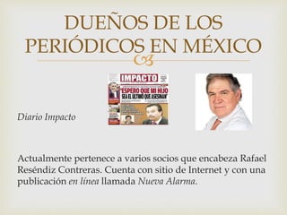 
Diario Impacto
Actualmente pertenece a varios socios que encabeza Rafael
Reséndiz Contreras. Cuenta con sitio de Internet y con una
publicación en línea llamada Nueva Alarma.
DUEÑOS DE LOS
PERIÓDICOS EN MÉXICO
 