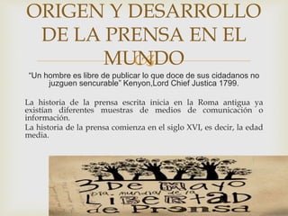 
“Un hombre es libre de publicar lo que doce de sus cidadanos no
juzguen sencurable” Kenyon,Lord Chief Justica 1799.
La historia de la prensa escrita inicia en la Roma antigua ya
existían diferentes muestras de medios de comunicación o
información.
La historia de la prensa comienza en el siglo XVI, es decir, la edad
media.
ORIGEN Y DESARROLLO
DE LA PRENSA EN EL
MUNDO
 