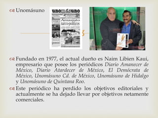 
 Unomásuno
 Fundado en 1977, el actual dueño es Naim Libien Kaui,
empresario que posee los periódicos Diario Amanecer de
México, Diario Atardecer de México, El Demócrata de
México, Unomásuno Cd. de México, Unomásuno de Hidalgo
y Unomásuno de Quintana Roo.
 Este periódico ha perdido los objetivos editoriales y
actualmente se ha dejado llevar por objetivos netamente
comerciales.
 