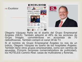 
 Excélsior
Olegario Vázquez Raña es el dueño del Grupo Empresarial
Ángeles (GEA). También adquirió el 48% de las acciones de
Grupo Imagen, convirtiéndose en accionista de 70
radiodifusoras. También compró el canal 28 de TV.
Si el nombre de Grupo Empresarial Ángeles no nos da un
indicio, Olegario Vázquez es dueño de los hospitales Ángeles.
También tiene otros grupos empresariales, como son centros de
apuestas, Prímoris (empresa comercializadora de publicidad),
los HOTELES Camino Real, casas de multivalores y florerías.
 