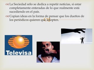 
 La Sociedad sólo se dedica a repetir noticias, si estar
completamente enteradas de lo que realmente está
sucediendo en el país.
 Copian ideas en la forma de pensar que los dueños de
los periódicos quieren que adopten.
 