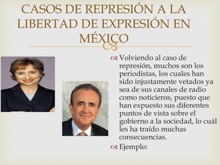 
CASOS DE REPRESIÓN A LA
LIBERTAD DE EXPRESIÓN EN
MÉXICO
 Volviendo al caso de
represión, muchos son los
periodistas, los cuales han
sido injustamente vetados ya
sea de sus canales de radio
como noticieros, puesto que
han expuesto sus diferentes
puntos de vista sobre el
gobierno a la sociedad, lo cuál
les ha traído muchas
consecuencias.
 Ejemplo:
 