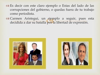 
 Es decir con este claro ejemplo o Estas del lado de las
corrupciones del gobierno, o quedas fuera de tu trabajo
como periodista.
 Carmen Aristegui, un ejemplo a seguir, pues esta
decidida a dar su batalla por la libertad de expresión.
 