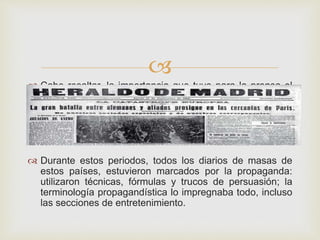
 Cabe resaltar, la importancia que tuvo para la prensa el
periodo durante la Primera y Segunda Guerra Mundial.
 Durante estos periodos, todos los diarios de masas de
estos países, estuvieron marcados por la propaganda:
utilizaron técnicas, fórmulas y trucos de persuasión; la
terminología propagandística lo impregnaba todo, incluso
las secciones de entretenimiento.
 