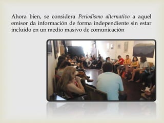 Ahora bien, se considera Periodismo alternativo a aquel
emisor da información de forma independiente sin estar
incluido en un medio masivo de comunicación
 