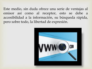 Este medio, sin duda ofrece una serie de ventajas al
emisor así como al receptor, esto se debe a
accesibilidad a la información, su búsqueda rápida,
pero sobre todo, la libertad de expresión.
 