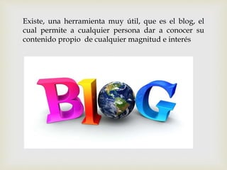 Existe, una herramienta muy útil, que es el blog, el
cual permite a cualquier persona dar a conocer su
contenido propio de cualquier magnitud e interés
 