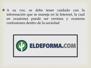  A su vez, se debe tener cuidado con la
información que se maneja en la Internet, la cual
en ocasiones puede ser errónea y ocasiona
confusiones dentro de la sociedad
 