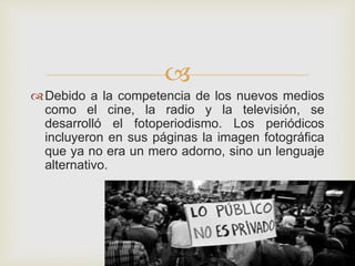 
Debido a la competencia de los nuevos medios
como el cine, la radio y la televisión, se
desarrolló el fotoperiodismo. Los periódicos
incluyeron en sus páginas la imagen fotográfica
que ya no era un mero adorno, sino un lenguaje
alternativo.
 