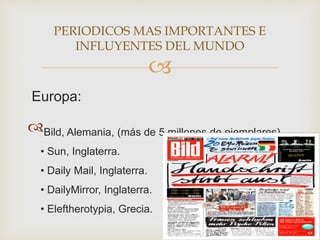 
Europa:
Bild, Alemania, (más de 5 millones de ejemplares).
• Sun, Inglaterra.
• Daily Mail, Inglaterra.
• DailyMirror, Inglaterra.
• Eleftherotypia, Grecia.
PERIODICOS MAS IMPORTANTES E
INFLUYENTES DEL MUNDO
 