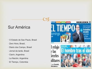 
Sur América
· O Estado de Sao Paulo, Brasil
· Zero Hora, Brasil,
· Diario dos Campo, Brasil
· Jornal da tarde, Brasil
· Clarín, Argentina
· La Nación, Argentina
· El Tiempo, Colombia
 