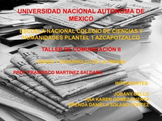 UNIVERSIDAD NACIONAL AUTONOMA DE
MEXICO
ESCUELA NACIONAL COLEGIO DE CIENCIAS Y
HUMANIDADES PLANTEL 1 AZCAPOTZALCO
TALLER DE COMUNICACIÓN II
ORIGEN Y DESARROLLO DE LA PRENSA
PROF. FRANCISCO MARTINEZ SALDAÑA
INTEGRANTES:
JOBANY BELLO
ANA KAREN GOMEZ HUERTA
BRENDA DANIELA SOLANO CORTEZ
 