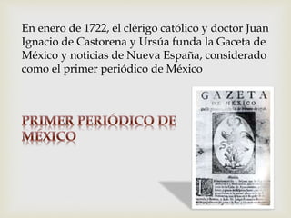 En enero de 1722, el clérigo católico y doctor Juan
Ignacio de Castorena y Ursúa funda la Gaceta de
México y noticias de Nueva España, considerado
como el primer periódico de México
 