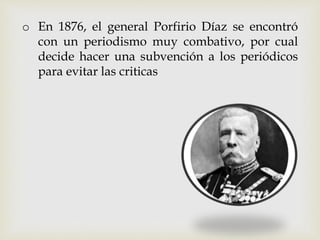 o En 1876, el general Porfirio Díaz se encontró
con un periodismo muy combativo, por cual
decide hacer una subvención a los periódicos
para evitar las criticas
 