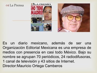 
 La Prensa
Es un diario mexicano, además de ser una
Organización Editorial Mexicana es una empresa de
medios con presencia en casi todo México. Bajo su
nombre se agrupan 70 periódicos, 24 radiodifusoras,
1 canal de televisión y 43 sitios de Internet.
Director:Mauricio Ortega Camberos
 
