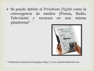  Se puede definir al Periodismo Digital como la
convergencia de medios (Prensa, Radio,
Televisión) y recursos en una misma
plataforma*
* Definicion extraída de la pagina: http://www.maestrosdelweb.com
 