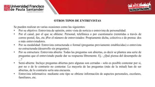 OTROS TIPOS DE ENTREVISTAS
Se pueden realizar en varias ocasiones como las siguientes:
• Por su objetivo: Entrevista de opinión, entre vista de noticia o entrevista de personalidad.
• Por el canal, por el que se obtiene: Personal, telefónica o por cuestionario (remitidas a través de
correo postal, fax, etc.)Por el número de entrevistados: Propiamente dicha, colectiva o de prensa: dos
o más entrevistadores.
• Por su modalidad: Entrevista estructurada o formal (preguntas previamente establecidas) o entrevista
no estructurada (desarrollo sin preguntas).
• Por su estructura: Entrevista abierta: Todas las preguntas son abiertas, es decir se plantea una serie de
preguntas que el entrevistado puede dar su respuesta libremente. Ej.: ¿Qué piensa del desempeño de
...?
• Semi-abierta: Incluye preguntas abiertas pero algunas son cerradas - solo es posible contestar por si,
por no o de lo contrario no contestar. La mayoría de las preguntas (más de la mitad) han de ser
abiertas, de lo contrario sería una encuesta.
• Entrevista informativa: mediante este tipo se obtiene información de aspectos personales, escolares,
familiares, etc.
 