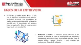 • Redacción y edición: La entrevista puede redactarse de dos
maneras, la primera, en forma de interrogatorio tipo preguntas y
respuestas y la segunda, como texto literario, de esta forma se
pueden utilizar recursos literarios y otras técnicas que
enriquecerán el trabajo de redacción
• Evaluación y análisis de los datos: En esta
fase, el periodista recolectará todo el material,
incluyendo las notas y las grabaciones. Al
realizar un análisis profundo de la información
obtenida por el entrevistado, el reportero
podrá jerarquizar los datos de mayor a menor
importancia para la redacción.
 