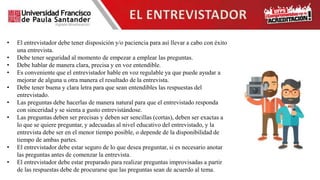• El entrevistador debe tener disposición y/o paciencia para así llevar a cabo con éxito
una entrevista.
• Debe tener seguridad al momento de empezar a emplear las preguntas.
• Debe hablar de manera clara, precisa y en voz entendible.
• Es conveniente que el entrevistador hable en voz regulable ya que puede ayudar a
mejorar de alguna u otra manera el resultado de la entrevista.
• Debe tener buena y clara letra para que sean entendibles las respuestas del
entrevistado.
• Las preguntas debe hacerlas de manera natural para que el entrevistado responda
con sinceridad y se sienta a gusto entrevistándose.
• Las preguntas deben ser precisas y deben ser sencillas (cortas), deben ser exactas a
lo que se quiere preguntar, y adecuadas al nivel educativo del entrevistado, y la
entrevista debe ser en el menor tiempo posible, o depende de la disponibilidad de
tiempo de ambas partes.
• El entrevistador debe estar seguro de lo que desea preguntar, si es necesario anotar
las preguntas antes de comenzar la entrevista.
• El entrevistador debe estar preparado para realizar preguntas improvisadas a partir
de las respuestas debe de procurarse que las preguntas sean de acuerdo al tema.
EL ENTREVISTADOR
 