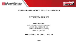 UNIVERSIDAD FRANCISCO DE PAULA SANTANDER
ENTREVISTA PUBLICA
INTEGRANTES:
JUAN EDUARDO RINCON (1921803 )
JEISON ROMARIO (1921801)
CAMILO SANCHEZ (1921799)
MANUEL (1921797)
TECNOLOGIA EN OBRAS CIVILES
2022
 