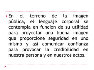 En el terreno de la imagen pública, el lenguaje corporal se contempla en función de su utilidad para proyectar una buena imagen que proporcione seguridad en uno mismo y así comunicar confianza para provocar la credibilidad en nuestra persona y en nuestros actos.
