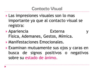 ComunicaciónContacto VisualLas impresiones visuales son lo mas importante ya que al contacto visual se registra:Apariencia Externa y Física, Ademanes, Gestos, Mímica.Manifestaciones Emocionales.Examinan mutuamente sus ojos y caras en busca de signos positivos o negativos sobre su estado de ánimo. 