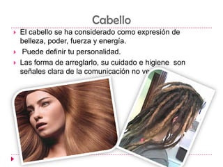 CabelloEl cabello se ha considerado como expresión de belleza, poder, fuerza y energía.Puede definir tu personalidad.  Las forma de arreglarlo, su cuidado e higiene  son señales clara de la comunicación no verbal.
