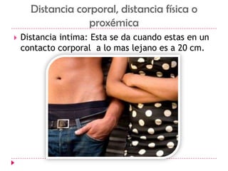 Distancia corporal, distancia física o proxémicaDistancia intima: Esta se da cuando estas en un contacto corporal  a lo mas lejano es a 20 cm.