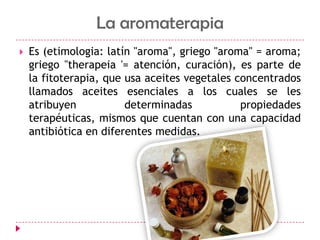 La aromaterapiaEs (etimologia: latín "aroma", griego "aroma" = aroma; griego "therapeia '= atención, curación), es parte de la fitoterapia, que usa aceites vegetales concentrados llamados aceites esenciales a los cuales se les atribuyen determinadas propiedades terapéuticas, mismos que cuentan con una capacidad antibiótica en diferentes medidas.