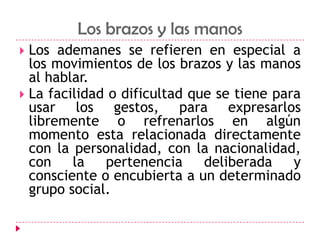 Los brazos y las manosLos ademanes se refieren en especial a los movimientos de los brazos y las manos al hablar.La facilidad o dificultad que se tiene para usar los gestos, para expresarlos libremente o refrenarlos en algún momento esta relacionada directamente con la personalidad, con la nacionalidad, con la pertenencia deliberada y consciente o encubierta a un determinado grupo social.