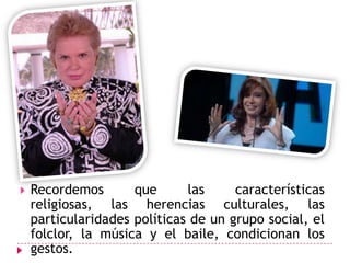 Recordemos que las características religiosas, las herencias culturales, las particularidades políticas de un grupo social, el folclor, la música y el baile, condicionan los gestos.Las piernas y los piesA través de los tiempos, y con los cambios en las modas, las piernas y los pies han transmitido señales diferentes.