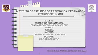 INSTITUTO DE ESTUDIOS DE PREVENCIÓN Y FORMACIÓN
INTERDISCIPLINARIA
Tecate B.C a Martes 25 de abril del 2023
CADETE:
ARREDONDO ROCHA MELISSA
ORNELAS REYNOSO AMERICA ADILENE
GRUPO:
42 DELTA
MATERIA:
COMUNICACIÓN ORAL Y ESCRITA
DOCENTE:
LIC. RODOLFO LEYVA
 