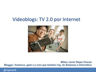 Videoblogs: TV 2.0 por Internet   Milton Javier Rojas Chavez Blogger, freelance, geek e y creo que tambien Ing. de Sistemas e Informática @mijarosoft 