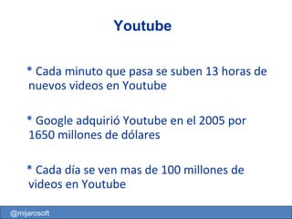 * Cada minuto que pasa se suben 13 horas de nuevos videos en Youtube * Google adquirió Youtube en el 2005 por 1650 millones de dólares * Cada día se ven mas de 100 millones de videos en Youtube Youtube @mijarosoft 