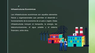 z
Infraestructuras Económicas
Las infraestructuras económicas son aquellos elementos
físicos y organizacionales que permiten el desarrollo y
funcionamiento de la economía de un país o región. Estas
infraestructuras incluyen el transporte, la energía, las
telecomunicaciones, el agua potable y el sistema
financiero, entre otros.
 