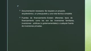 z
 Documentación necesaria: Se requiere un proyecto
arquitectónico, un presupuesto y una nota técnica completa
 Fuentes de financiamiento: Existen diferentes tipos de
financiamiento como los son las inversiones familiares,
inversiones públicas (o gubernamentales) o cualquier fuente
de inversiones privadas.
 