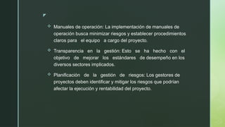 z
 Manuales de operación: La implementación de manuales de
operación busca minimizar riesgos y establecer procedimientos
claros para el equipo a cargo del proyecto.
 Transparencia en la gestión: Esto se ha hecho con el
objetivo de mejorar los estándares de desempeño en los
diversos sectores implicados.
 Planificación de la gestión de riesgos: Los gestores de
proyectos deben identificar y mitigar los riesgos que podrían
afectar la ejecución y rentabilidad del proyecto.
 