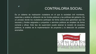 z
CONTRALORIA SOCIAL
Es un sistema de implicación ciudadana en el que la sociedad civil monitorea,
supervisa y analiza la utilización de los fondos públicos y las políticas del gobierno. Es
un proceso donde los ciudadanos participan de forma activa para garantizar que los
recursos y fondos asignados a proyectos o servicios públicos se empleen de forma
correcta y eficaz. Este tipo de supervisión puede abarcar la revisión de acuerdos
públicos, el análisis de la implementación de proyectos y la detección de posibles
anomalías.
 