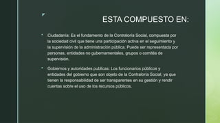 z
ESTA COMPUESTO EN:
 Ciudadanía: Es el fundamento de la Contraloría Social, compuesta por
la sociedad civil que tiene una participación activa en el seguimiento y
la supervisión de la administración pública. Puede ser representada por
personas, entidades no gubernamentales, grupos o comités de
supervisión.
 Gobiernos y autoridades publicas: Los funcionarios públicos y
entidades del gobierno que son objeto de la Contraloría Social, ya que
tienen la responsabilidad de ser transparentes en su gestión y rendir
cuentas sobre el uso de los recursos públicos.
 