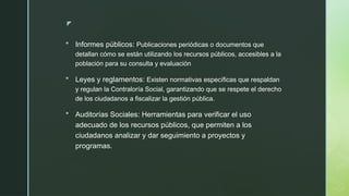 z
 Informes públicos: Publicaciones periódicas o documentos que
detallan cómo se están utilizando los recursos públicos, accesibles a la
población para su consulta y evaluación
 Leyes y reglamentos: Existen normativas específicas que respaldan
y regulan la Contraloría Social, garantizando que se respete el derecho
de los ciudadanos a fiscalizar la gestión pública.
 Auditorías Sociales: Herramientas para verificar el uso
adecuado de los recursos públicos, que permiten a los
ciudadanos analizar y dar seguimiento a proyectos y
programas.
 