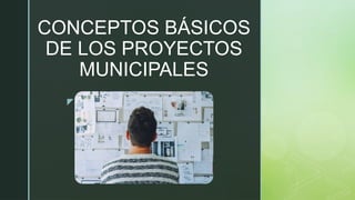 z
CONCEPTOS BÁSICOS
DE LOS PROYECTOS
MUNICIPALES
 