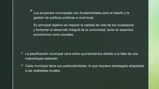 z
Los proyectos municipales son fundamentales para el diseño y la
gestión de políticas públicas a nivel local.
Su principal objetivo es mejorar la calidad de vida de los ciudadanos
y fomentar el desarrollo integral de la comunidad, tanto en aspectos
económicos como sociales.
 La planificación municipal varía entre ayuntamientos debido a la falta de una
metodología estándar.
 Cada municipio tiene sus particularidades, lo que requiere estrategias adaptadas
a las realidades locales.
 