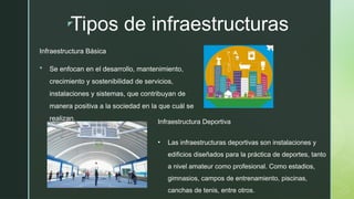 z
Tipos de infraestructuras
Infraestructura Básica
 Se enfocan en el desarrollo, mantenimiento,
crecimiento y sostenibilidad de servicios,
instalaciones y sistemas, que contribuyan de
manera positiva a la sociedad en la que cuál se
realizan. Infraestructura Deportiva
• Las infraestructuras deportivas son instalaciones y
edificios diseñados para la práctica de deportes, tanto
a nivel amateur como profesional. Como estadios,
gimnasios, campos de entrenamiento, piscinas,
canchas de tenis, entre otros.
 