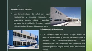 z
Infraestructuras de Salud
 Las infraestructuras de salud son aquellas
instalaciones y recursos necesarios para
proporcionar atención médica y garantizar el
bienestar de la población. Incluyen hospitales,
clínicas, centros de salud, laboratorios, etc. c
Infraestructuras Educativas
• Las infraestructuras educativas incluyen todos los
edificios, instalaciones y recursos necesarios para el
proceso de enseñanza-aprendizaje. Estas
infraestructuras son esenciales para garantizar que
todas las personas tengan acceso a una educación de
calidad.
 
