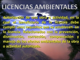 Autorización de una obra o actividad, en la cual el beneficiario de la licencia debe cumplir unos requisitos que se establecen  en la licencia. Relacionados con la prevención, disminución, corrección, compensación y manejo de los efectos ambientales de la obra o  actividad autorizada. 