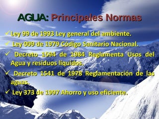 AGUA:   Principales Normas Ley 99 de 1993 Ley general del ambiente. Ley 009 de 1979 Código Sanitario Nacional. Decreto 1594 de 1984 Reglamenta Usos del Agua y  residuos líquidos. Decreto 1541 de 1978 Reglamentación de las aguas. Ley 373 de 1997 Ahorro y uso eficiente. 