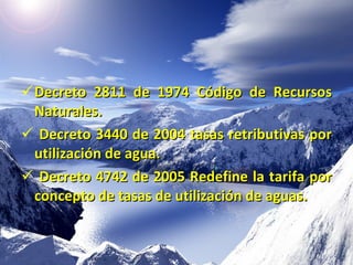 Decreto 2811 de 1974 Código de Recursos  Naturales . Decreto 3440 de 2004 tasas retributivas por utilización de agua. Decreto 4742 de 2005 Redefine la tarifa por concepto de tasas de utilización de aguas. 