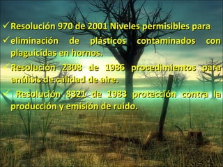 Resolución 970 de 2001 Niveles permisibles para eliminación de plásticos contaminados con plaguicidas  en hornos. Resolución 2308 de 1986 procedimientos para análisis  de calidad de aire. Resolución 8321 de 1983 protección contra la producción y emisión de ruido. 